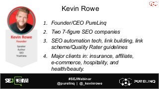 #SEJWebinar
@purelinq | @_kevinrowe
Kevin Rowe
1. Founder/CEO PureLinq
2. Two 7-figure SEO companies
3. SEO automation tech, link building, link
scheme/Quality Rater guidelines
4. Major clients in: insurance, affiliate,
e-commerce, hospitality, and
health/beauty.
 