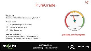 #SEJWebinar
@purelinq | @_kevinrowe
PureGrade
What is it?
Score from 1 to 100 to rate site quality for links?
How to use it
1. To get or don’t get a link (40%<)
2. Evaluate your link profile
3. Build disavow list
How is it calculated?
A mix of automated footprint assessment and
manually review each site’s 30 quality indicators.
purelinq.com/puregrade
 