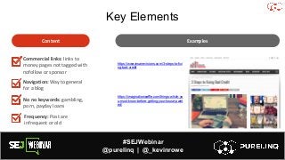#SEJWebinar
@purelinq | @_kevinrowe
Key Elements
Content
Commercial links: links to
money pages not tagged with
nofollow or sponsor
Navigation: Way to general
for a blog
No no keywords: gambling,
porn, payday loans
https://www.insanevisions.com/3-steps-to-fixi
ng-bad-credit
https://imaginationwaffle.com/things-which-yo
u-must-know-before-getting-your-house-paint
ed/
Examples
Frequency: Post are
infrequent or old
 