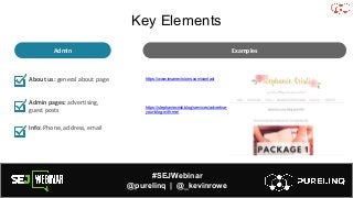 #SEJWebinar
@purelinq | @_kevinrowe
About us: general about page
Admin pages: advertising,
guest posts
Info: Phone, address, email
https://www.insanevisions.com/contact
https://stephaniecristi.blog/services/advertise-
your-blog-with-me/
Examples
Admin
Key Elements
 