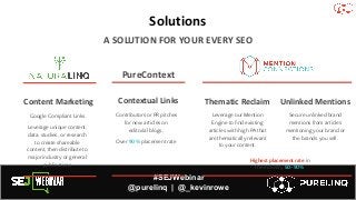 #SEJWebinar
@purelinq | @_kevinrowe
Solutions
A SOLUTION FOR YOUR EVERY SEO
Contextual Links
Contributors or PR pitches
for new articles on
editorial blogs.
Over 90% placement rate
Thematic Reclaim
Leverage our Mention
Engine to ﬁnd existing
articles with high PA that
are thematically relevant
to your content.
Secure unlinked brand
mentions from articles
mentioning your brand or
the brands you sell.
Unlinked Mentions
PureContext
Highest placement rate in
the industry 50-90%
Content Marketing
Google Compliant Links
Leverage unique content,
data, studies, or research
to create shareable
content, then distribute to
major industry or general
publications
 
