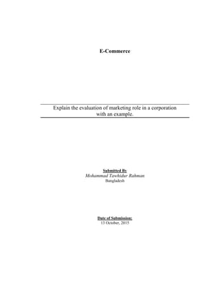 E-Commerce
Explain the evaluation of marketing role in a corporation
with an example.
Submitted By
Mohammad Tawhidur Rahman
Bangladesh
Date of Submission:
13 October, 2015
 