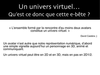 Un univers virtuel…  Qu’est ce donc que cette e-bête ?  « L'ensemble formé par la rencontre d'au moins deux avatars constitue un univers virtuel. » David Castéra ;) Un avatar n’est autre que notre représentation numérique, d’abord une simple vignette aujourd’hui un personnage en 3D, animé et communiquant. Un univers virtuel peut être en 2D et en 3D, mais en pas en 2D1/2. 