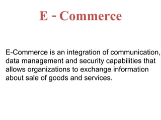 E - Commerce E-Commerce is an integration of communication, data management and security capabilities that allows organizations to exchange information about sale of goods and services. 