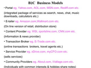 B2C  Business Models Portal  eg. Yahoo.com, AOL.com, MSN.com, Rediff.com etc. (integrated package of services as search, news, chat, music downloads, calculators etc.) E-tailer  eg. Amazon.com,Wallmart.com etc. (On line version of retail, distribution store) Content Provider  eg. WSI, sportsline.com, CNN.com etc. (Information & news provider) Transaction Broker  eg. E-Trade.com etc. (online transactions  brokers, travel agents etc.) Service Provider  eg. xDrive.com, myCFO.com etc. (sells services) Community Providers  eg. About.com, iVallage.com etc. (Individuals with common interests & hobbies share notes) 
