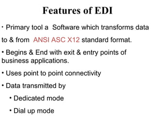 Features of EDI Primary tool a  Software which transforms data  to & from  ANSI ASC X12  standard format. Begins & End with exit & entry points of business applications. Uses point to point connectivity Data transmitted by Dedicated mode Dial up mode 