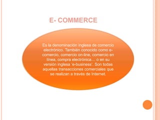 E- COMMERCEEs la denominación inglesa de comercio electrónico. También conocido como e-comercio, comercio on-line, comercio en línea, compra electrónica… o en su versión inglesa ‘e-business’. Son todas aquellas transacciones comerciales que se realizan a través de Internet.