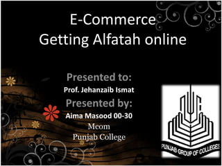 E-Commerce
Getting Alfatah online

    Presented to:
   Prof. Jehanzaib Ismat
   Presented by:
   Aima Masood 00-30
        Mcom
     Punjab College
 