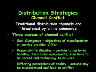 Distribution Strategies Three sources of channel conflict Goal divergence – objectives of manufacturer or service provider differ Responsibility disputes – pertain to customer handling, territorial assignments, functions to be served and technology to be used Differing perceptions of reality – actions may be misconstrued and lead to conflict Channel Conflict Traditional distribution channels are threatened by online commerce 