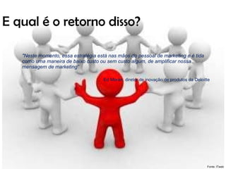 E qual é o retorno disso? "Neste momento, essa estratégia está nas mãos do pessoal de marketing e é tida como uma maneira de baixo custo ou sem custo algum, de amplificar nossa mensagem de marketing”  Ed Moran, diretor de inovação de produtos da Deloitte   Fonte: ITweb 