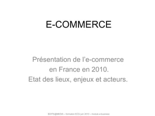 E-COMMERCE Présentation de l’e-commerce  en France en 2010. Etat des lieux, enjeux et acteurs. BOITE@MEDIA – formation ECG juin 2010 – module e-business 