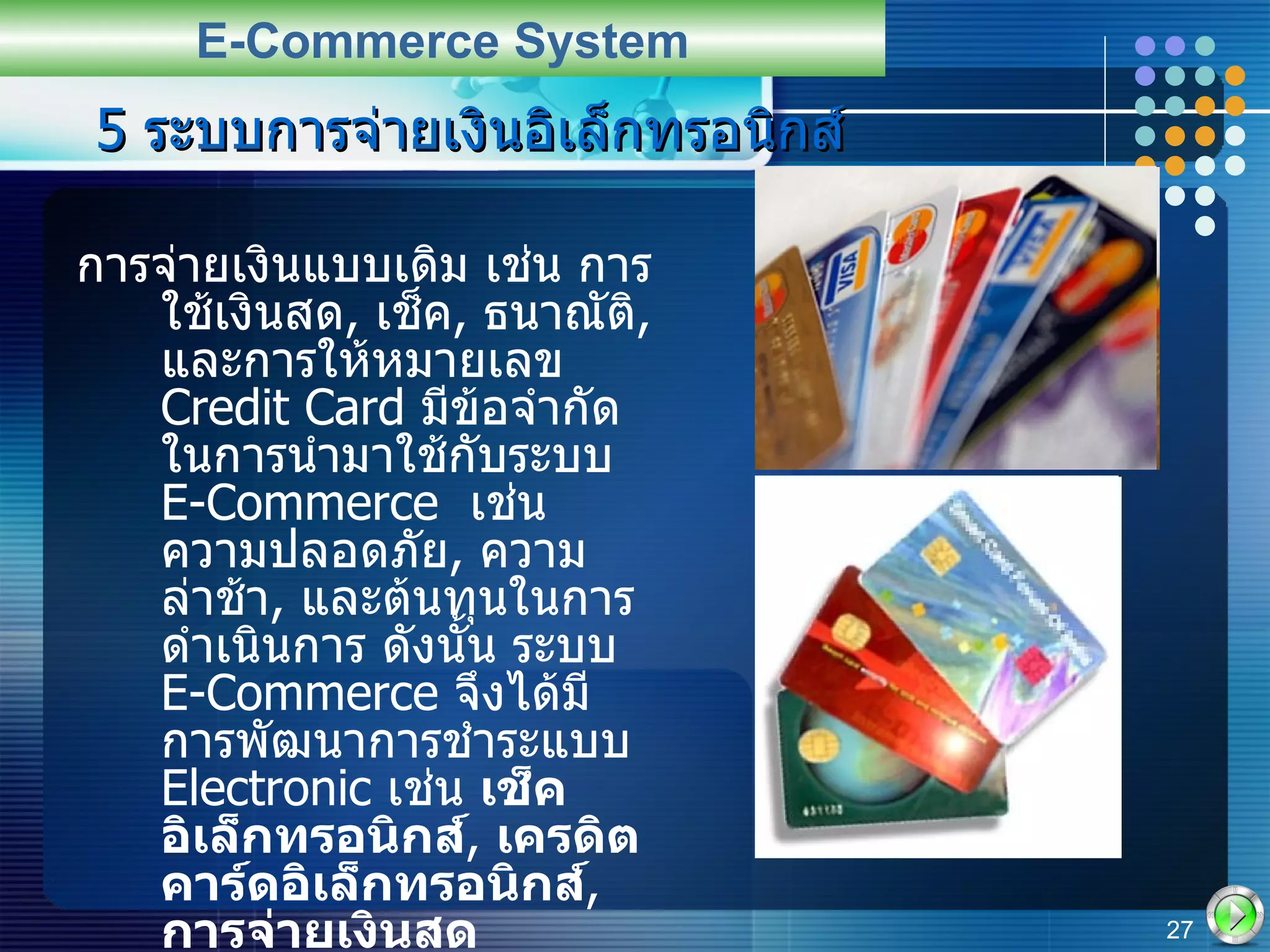 5  ระบบการจ่ายเงินอิเล็กทรอนิกส์ การจ่ายเงินแบบเดิม เช่น การใช้เงินสด ,  เช็ค ,  ธนาณัติ ,  และการให้หมายเลข  Credit Card  มีข้อจำกัดในการนำมาใช้กับระบบ  E-Commerce  เช่น ความปลอดภัย ,  ความล่าช้า ,  และต้นทุนในการดำเนินการ ดังนั้น ระบบ  E-Commerce  จึงได้มีการพัฒนาการชำระแบบ   Electronic  เช่น  เช็คอิเล็กทรอนิกส์ ,  เครดิตคาร์ดอิเล็กทรอนิกส์ ,  การจ่ายเงินสดอิเล็กทรอนิกส์ ,  การใช้สมาร์ทการ์ด ,  และ การโอนเงินอิเล็กทรอนิกส์  เป็นต้น E-Commerce System 