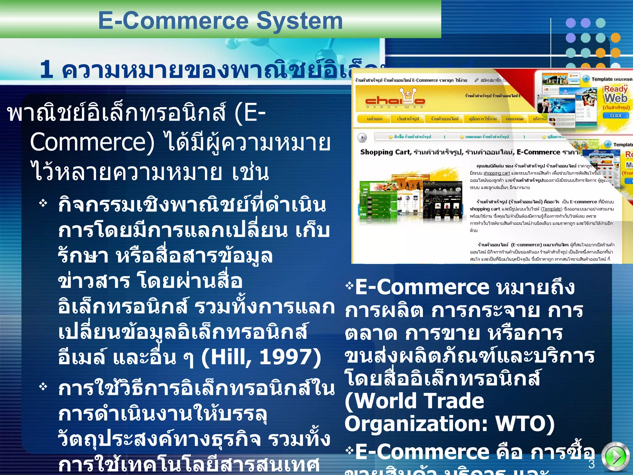 1  ความหมายของพาณิชย์อิเล็กทรอนิกส์ พาณิชย์อิเล็กทรอนิกส์  (E-Commerce)  ได้มีผู้ความหมายไว้หลายความหมาย เช่น กิจกรรมเชิงพาณิชย์ที่ดำเนินการโดยมีการแลกเปลี่ยน เก็บรักษา หรือสื่อสารข้อมูลข่าวสาร โดยผ่านสื่ออิเล็กทรอนิกส์ รวมทั้งการแลกเปลี่ยนข้อมูลอิเล็กทรอนิกส์ อีเมล์ และอื่น ๆ  (Hill, 1997) การใช้วิธีการอิเล็กทรอนิกส์ในการดำเนินงานให้บรรลุวัตถุประสงค์ทางธุรกิจ รวมทั้งการใช้เทคโนโลยีสารสนเทศ เช่น  EDI  การโอนเงินอิเล็กทรอนิกส์ การประมูลอิเล็กทรอนิกส์ และเทคโนโลยีการสื่อสารคมนาคมอื่น ๆ โทรทัศน์และการใช้อินเทอร์เน็ต  (Palmer, 1997) E-Commerce System E-Commerce  หมายถึง การผลิต การกระจาย การตลาด การขาย หรือการขนส่งผลิตภัณฑ์และบริการโดยสื่ออิเล็กทรอนิกส์  (World Trade Organization: WTO) E-Commerce  คือ การซื้อขายสินค้า บริการ และสารสนเทศผ่านเครือข่ายคอมพิวเตอร์ รวมทั้งอินเตอร์เน็ต  (Turban et al, 2000) 