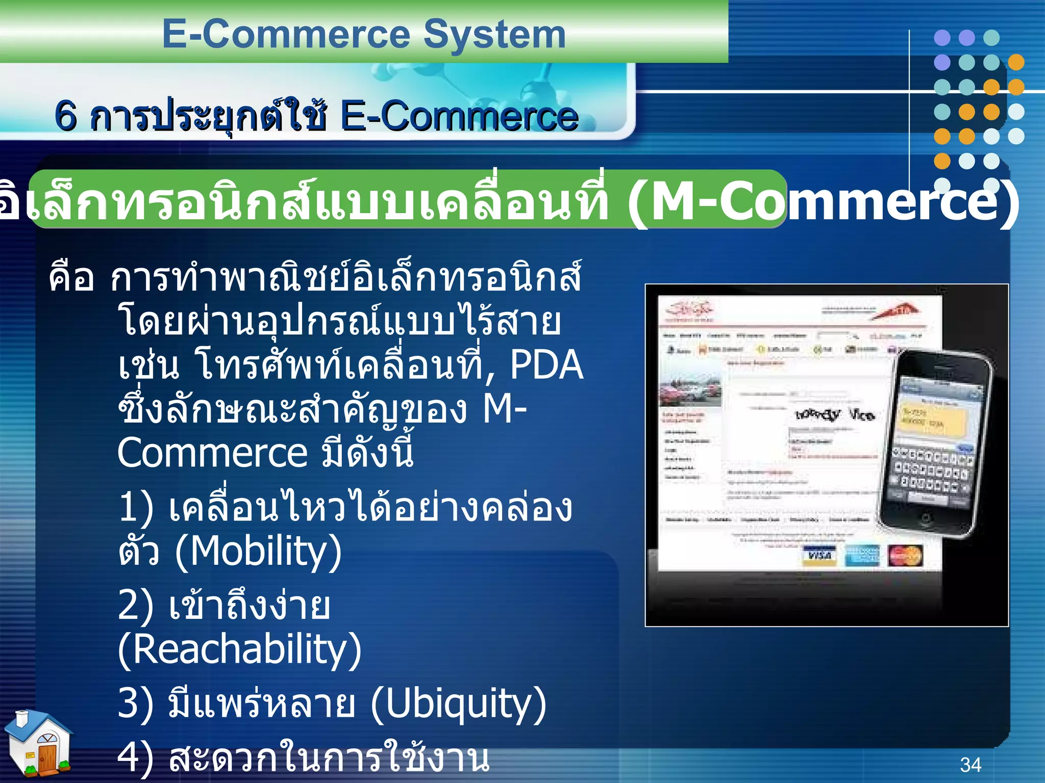 คือ การทำพาณิชย์อิเล็กทรอนิกส์โดยผ่านอุปกรณ์แบบไร้สาย เช่น โทรศัพท์เคลื่อนที่ ,  PDA  ซึ่งลักษณะสำคัญของ  M-Commerce  มีดังนี้ 1)  เคลื่อนไหวได้อย่างคล่องตัว  (Mobility) 2)  เข้าถึงง่าย  (Reachability) 3)   มีแพร่หลาย   (Ubiquity) 4)  สะดวกในการใช้งาน  (Convenience) ตัวอย่างเช่น  I-MODE  ของ  NTT DoCoMo  ของประเทศญี่ปุ่น ที่ใช้ในการซื้อขายหุ้น ,  ซื้อตั๋วเดินทาง ,  ส่งภาพ ,  หาข้อมูลต่าง ๆ เป็นต้น 6  การประยุกต์ใช้  E-Commerce E-Commerce System พาณิชย์อิเล็กทรอนิกส์แบบเคลื่อนที่  (M-Commerce) 