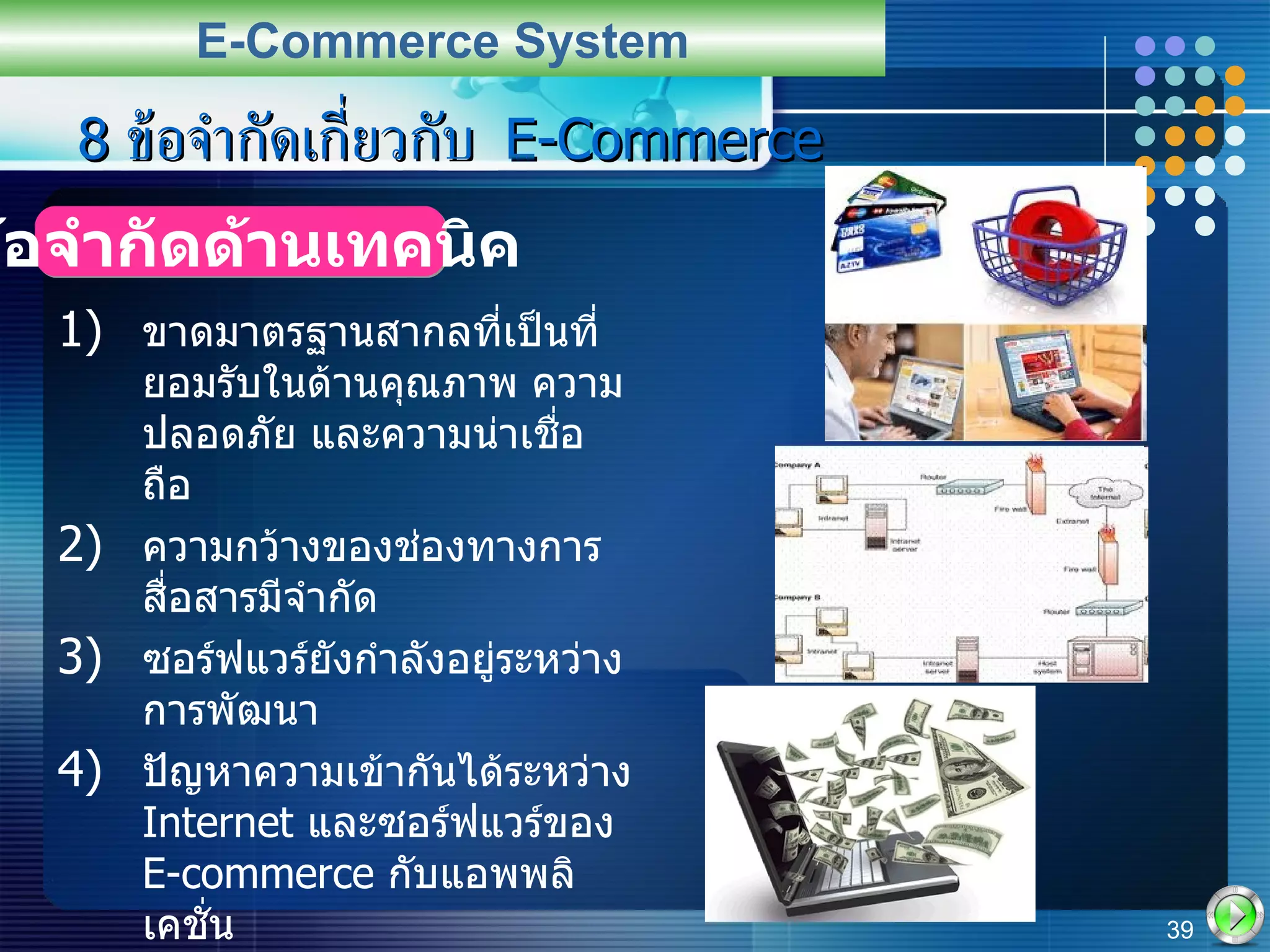 8  ข้อจำกัดเกี่ยวกับ  E-Commerce ขาดมาตรฐานสากลที่เป็นที่ยอมรับในด้านคุณภาพ ความปลอดภัย และความน่าเชื่อถือ ความกว้างของช่องทางการสื่อสารมีจำกัด ซอร์ฟแวร์ยังกำลังอยู่ระหว่างการพัฒนา ปัญหาความเข้ากันได้ระหว่าง  Internet  และซอร์ฟแวร์ของ  E-commerce  กับแอพพลิเคชั่น ต้องการ  Web Server  และ  Network Server  ที่ออกแบบมาเป็นพิเศษ การเข้าถึงอินเตอร์เน็ตยังมีราคาแพงและไม่สะดวก   E-Commerce System ข้อจำกัดด้านเทคนิค 