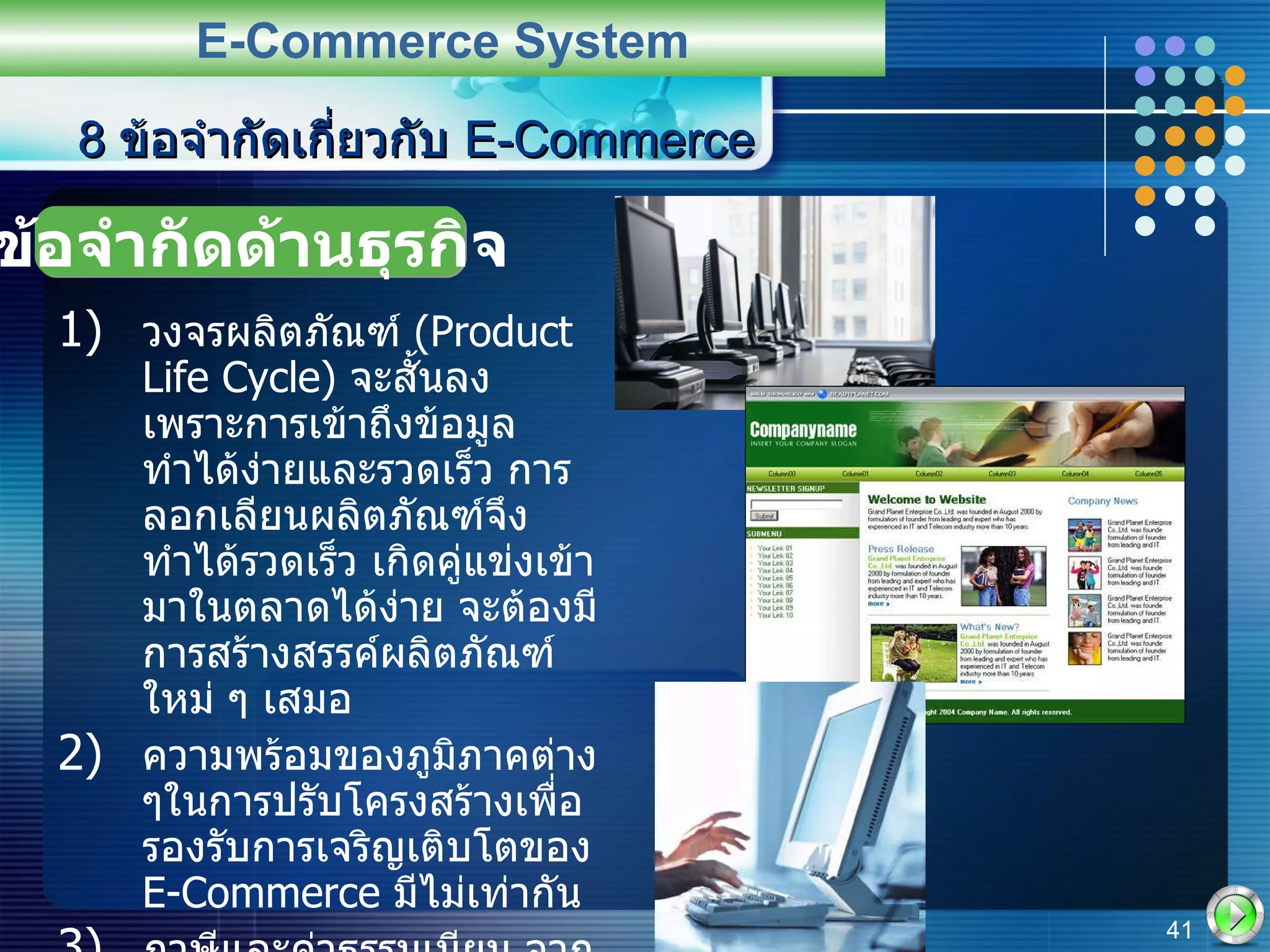 วงจรผลิตภัณฑ์  (Product Life Cycle)  จะสั้นลง เพราะการเข้าถึงข้อมูลทำได้ง่ายและรวดเร็ว การลอกเลียนผลิตภัณฑ์จึงทำได้รวดเร็ว เกิดคู่แข่งเข้ามาในตลาดได้ง่าย จะต้องมีการสร้างสรรค์ผลิตภัณฑ์ใหม่ ๆ เสมอ ความพร้อมของภูมิภาคต่าง ๆในการปรับโครงสร้างเพื่อรองรับการเจริญเติบโตของ  E-Commerce  มีไม่เท่ากัน ภาษีและค่าธรรมเนียม จาก  E-Commerce  จัดเก็บได้ยาก ยังไม่มีกฎหมายคุ้มครอง 8  ข้อจำกัดเกี่ยวกับ  E-Commerce E-Commerce System ข้อจำกัดด้านธุรกิจ 
