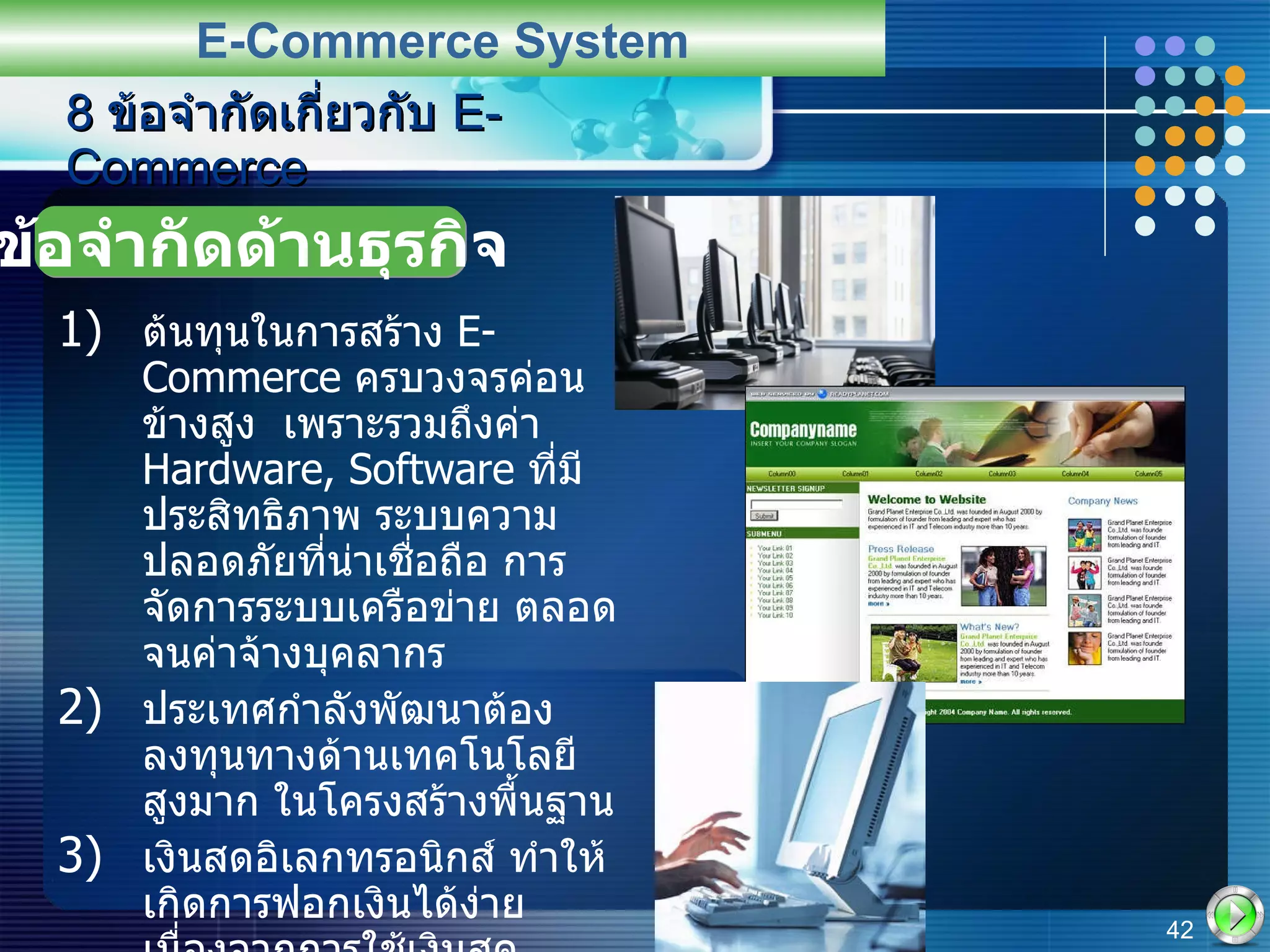 ต้นทุนในการสร้าง  E-Commerce  ครบวงจรค่อนข้างสูง  เพราะรวมถึงค่า   Hardware, Software  ที่มีประสิทธิภาพ ระบบความปลอดภัยที่น่าเชื่อถือ การจัดการระบบเครือข่าย ตลอดจนค่าจ้างบุคลากร ประเทศกำลังพัฒนาต้องลงทุนทางด้านเทคโนโลยีสูงมาก ในโครงสร้างพื้นฐาน เงินสดอิเลกทรอนิกส์ ทำให้เกิดการฟอกเงินได้ง่าย เนื่องจากการใช้เงินสดอิเล็กทรอนิกส์จะทำให้การตรวจสอบที่มาของเงินทำได้ยาก 8  ข้อจำกัดเกี่ยวกับ  E-Commerce E-Commerce System ข้อจำกัดด้านธุรกิจ 