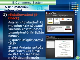 เช็คอิเล็กทรอนิกส์  (E-Check) ลักษณะเหมือนกับเช็คทั่วไป เหมาะกับการชำระเงินยอดที่ไม่มากนัก มีการรักษาความปลอดภัยโดยใช้รหัส ซึ่งมีขั้นตอนดังนี้ 1)  ลูกค้าเปิดบัญชีธนาคารที่ใช้เช็ค 2)  ลูกค้าติดต่อผู้ขายเพื่อซื้อสินค้า / บริการ และ  E-mail  ส่งเช็คอิเล็กทรอนิกส์โดยการใช้รหัสและมีลายเซ็นดิจิทัล   (Digital Signature) 3)  ผู้ขายนำเช็คเข้าไปฝากในบัญชีของตนเอง เงินจะถูกหักจากบัญชีของผู้ซื้อ และโอนไปยังบัญชีของผู้ขาย 5  ระบบการจ่ายเงินอิเล็กทรอนิกส์ E-Commerce System 