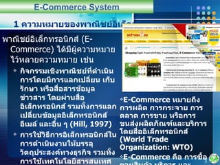 1  ความหมายของพาณิชย์อิเล็กทรอนิกส์ พาณิชย์อิเล็กทรอนิกส์  (E-Commerce)  ได้มีผู้ความหมายไว้หลายความหมาย เช่น กิจกรรมเชิงพาณิชย์ที่ดำเนินการโดยมีการแลกเปลี่ยน เก็บรักษา หรือสื่อสารข้อมูลข่าวสาร โดยผ่านสื่ออิเล็กทรอนิกส์ รวมทั้งการแลกเปลี่ยนข้อมูลอิเล็กทรอนิกส์ อีเมล์ และอื่น ๆ  (Hill, 1997) การใช้วิธีการอิเล็กทรอนิกส์ในการดำเนินงานให้บรรลุวัตถุประสงค์ทางธุรกิจ รวมทั้งการใช้เทคโนโลยีสารสนเทศ เช่น  EDI  การโอนเงินอิเล็กทรอนิกส์ การประมูลอิเล็กทรอนิกส์ และเทคโนโลยีการสื่อสารคมนาคมอื่น ๆ โทรทัศน์และการใช้อินเทอร์เน็ต  (Palmer, 1997) E-Commerce System E-Commerce  หมายถึง การผลิต การกระจาย การตลาด การขาย หรือการขนส่งผลิตภัณฑ์และบริการโดยสื่ออิเล็กทรอนิกส์  (World Trade Organization: WTO) E-Commerce  คือ การซื้อขายสินค้า บริการ และสารสนเทศผ่านเครือข่ายคอมพิวเตอร์ รวมทั้งอินเตอร์เน็ต  (Turban et al, 2000) 