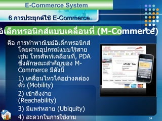 คือ การทำพาณิชย์อิเล็กทรอนิกส์โดยผ่านอุปกรณ์แบบไร้สาย เช่น โทรศัพท์เคลื่อนที่ ,  PDA  ซึ่งลักษณะสำคัญของ  M-Commerce  มีดังนี้ 1)  เคลื่อนไหวได้อย่างคล่องตัว  (Mobility) 2)  เข้าถึงง่าย  (Reachability) 3)   มีแพร่หลาย   (Ubiquity) 4)  สะดวกในการใช้งาน  (Convenience) ตัวอย่างเช่น  I-MODE  ของ  NTT DoCoMo  ของประเทศญี่ปุ่น ที่ใช้ในการซื้อขายหุ้น ,  ซื้อตั๋วเดินทาง ,  ส่งภาพ ,  หาข้อมูลต่าง ๆ เป็นต้น 6  การประยุกต์ใช้  E-Commerce E-Commerce System พาณิชย์อิเล็กทรอนิกส์แบบเคลื่อนที่  (M-Commerce) 