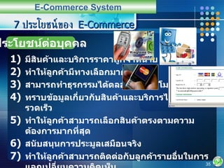 7  ประโยชน์ของ  E-Commerce มีสินค้าและบริการราคาถูกจำหน่าย ทำให้ลูกค้ามีทางเลือกมากขึ้น สามารถทำธุรกรรมได้ตลอด  24  ชั่วโมง ทราบข้อมูลเกี่ยวกับสินค้าและบริการได้ในเวลาที่รวดเร็ว ทำให้ลูกค้าสามารถเลือกสินค้าตรงตามความต้องการมากที่สุด สนับสนุนการประมูลเสมือนจริง ทำให้ลูกค้าสามารถติดต่อกับลูกค้ารายอื่นในการแลกเปลี่ยนความคิดเห็น ทำให้เกิดการเชื่อมโยงการดำเนินงานภายในโซ่มูลค่า  (Value Chain Integration) E-Commerce System ประโยชน์ต่อบุคคล 