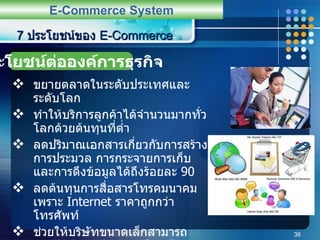 ขยายตลาดในระดับประเทศและระดับโลก ทำให้บริการลูกค้าได้จำนวนมากทั่วโลกด้วยต้นทุนที่ต่ำ ลดปริมาณเอกสารเกี่ยวกับการสร้าง การประมวล การกระจายการเก็บและการดึงข้อมูลได้ถึงร้อยละ  90 ลดต้นทุนการสื่อสารโทรคมนาคม เพราะ  Internet  ราคาถูกกว่าโทรศัพท์ ช่วยให้บริษัทขนาดเล็กสามารถแข่งขันกับบริษัทขนาดใหญ่ได้ ทำให้การจัดการผลิตมีประสิทธิภาพยิ่งขึ้น   7  ประโยชน์ของ  E-Commerce E-Commerce System ประโยชน์ต่อองค์การธุรกิจ 