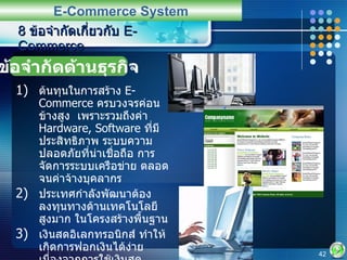 ต้นทุนในการสร้าง  E-Commerce  ครบวงจรค่อนข้างสูง  เพราะรวมถึงค่า   Hardware, Software  ที่มีประสิทธิภาพ ระบบความปลอดภัยที่น่าเชื่อถือ การจัดการระบบเครือข่าย ตลอดจนค่าจ้างบุคลากร ประเทศกำลังพัฒนาต้องลงทุนทางด้านเทคโนโลยีสูงมาก ในโครงสร้างพื้นฐาน เงินสดอิเลกทรอนิกส์ ทำให้เกิดการฟอกเงินได้ง่าย เนื่องจากการใช้เงินสดอิเล็กทรอนิกส์จะทำให้การตรวจสอบที่มาของเงินทำได้ยาก 8  ข้อจำกัดเกี่ยวกับ  E-Commerce E-Commerce System ข้อจำกัดด้านธุรกิจ 