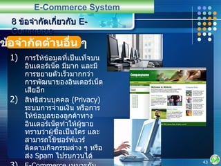 การให้ข้อมูลที่เป็นเท็จบนอินเตอร์เน็ต มีมาก และมีการขยายตัวเร็วมากกว่าการพัฒนาของอินเตอร์เน็ตเสียอีก สิทธิส่วนบุคคล  (Privacy)  ระบบการจ่ายเงิน หรือการให้ข้อมูลของลูกค้าทางอินเตอร์เน็ตทำให้ผู้ขายทราบว่าผู้ซื้อเป็นใคร และสามารถใช้ซอร์ฟแวร์ติดตามกิจกรรมต่าง ๆ หรือส่ง  Spam  ไปรบกวนได้ E-Commerce  เหมาะกับระบบเศรษฐกิจที่สามารถเชื่อถือและไว้ใจได้ทั้งผู้ซื้อและผู้ขาย รวมทั้งหน่วยงานที่เกี่ยวข้อง  8  ข้อจำกัดเกี่ยวกับ  E-Commerce E-Commerce System ข้อจำกัดด้านอื่น ๆ 