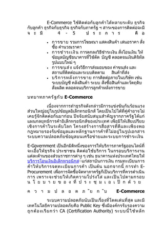E-Commerce ใช้ ติ ด ต่ อ กั บ ลู ก ค้ า ได้ ห ลายระดั บ ธุ ร กิ จ
กับลูกค้า ธุรกิจกับธุรกิจ ธุรกิจกับภาครัฐ ฯ สาระของการติดต่อจะมี
จ ะ มี            4 - 5            ป ร ะ ก า ร                      คื อ

              •   การขาย รวมการโฆษณา แสดงสินค้า เสนอราคา สั่ง
                  ซือ คำานวณราคา
                     ้
              •   การชำ า ระเงิ น การตกลงวิธีชำาระเงิน สั่งโอนเงิน ให้
                  ข้อมูลบัญชีธนาคารที่ใช้ตัด บัญชี ตลอดจนเงินดิจิทัล
                  รูปแบบใหม่ ๆ
              •   การขนส่ ง แจ้งวิธีการส่งมอบของ ค่าขนส่ง และ
                  สถานที่ติดต่อและระบบติดตาม        สินค้าที่ส่ง
              •   บริ ก ารหลั ง การขาย การติดต่อภายในบริษัท เช่น
                  ระบบบัญชี คลังสินค้า ระบบ สั่งซื้อสินค้าและวัตถุดิบ
                  สั่งผลิต ตลอดจนบริการลูกค้าหลังการขาย

บทบาทภาครั ฐ กั บ E-Commerce

               เนื่องจากการทำาธุรกิจดังกล่าวมีการแข่งขันกันร้อนแรง
ส่วนใหญ่อยู่ในรูปข้อมูลอิเล็กทรอนิกส์ โดยเป็นไปได้ที่คู่ค้าอาจไม่
เคยรู้ จั กติ ด ต่ อ กั นมาก่ อ น ปั จ จั ย สนั บ สนุ น สำา คั ญ จากภาครั ฐ ได้ แ ก่
แผนกลยุทธ์การค้าอิเล็กทรอนิกส์ของประเทศ เพื่อมิให้เสียเปรียบ
เชิ ง การค้ า ในระดั บ โลก โครงสร้ า งการสื่ อ สารที่ ดี แ ละเพี ย งพอ
กฎหมายรองรั บ ข้ อ มู ล และหลั ก ฐานการค้ า ที่ ไ ม่ อ ยู่ ใ นรู ป เอกสาร
ระบบความปลอดภั ย ข้ อ มู ล บนเครื อ ข่ า ยและระบบการชำา ระเงิ น

E-Government เป็นอีกมิติหนึ่งของการให้บริการภาครัฐออนไลน์ที่
จะเอื้ อ ให้ ธุ ร กิ จ ประชาชน ติ ด ต่ อ ใช้ บ ริ ก าร ในกรอบบริ ก ารงาน
แต่ละด้านของส่วนราชการต่าง ๆ เช่น ธนาคารแห่งประเทศไทยให้
บริการโอนเงินอิเล็กทรอนิกส์์แก่สถาบันการเงิน กรมทะเบียนการ
ค้ า ให้ บ ริ ก ารจดทะเบี ย นการค้ า เป็ น ต้ น นอกจากนี้ การทำา E-
Procurement เพื่อการจัดซื้อจัดหาภาครัฐก็เป็นบริการที่ควรดำาเนิน
การ เพราะจะช่ ว ยให้ เ กิ ด ความโปร่ ง ใส และเป็ น ไปตามกรอบ
น โ ย บ า ย ข อ ง ที่ ป ร ะ ชุ ม เ อ เ ป็ ก ด้ ว ย

ค ว า ม ป ล อ ด ภ ัย ก ับ                                      E-Commerce

                ระบบความปลอดภั ย นั บ เป็ น เรื่ อ งที่ โ ดดเด่ น ที่ สุ ด และมี
เทคโนโลยีความปลอดภัยคือ Public Key ซึ่งมีองค์กรรับรองความ
ถู ก ต้ อ งเ รี ย ก ว่ า CA (Certification Authority) ร ะ บบ นี้ ใช้ ห ลั ก
 