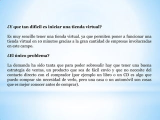 ¿Y que tan difícil es iniciar una tienda virtual? Es muy sencillo tener una tienda virtual. ya que permiten poner a funcionar una tienda virtual en 10 minutos gracias a la gran cantidad de empresas involucradas en este campo.¿El único problema?La demanda ha sido tanta que para poder sobresalir hay que tener una buena estrategia de ventas, un producto que sea de fácil envío y que no necesite del contacto directo con el comprador (por ejemplo un libro o un CD es algo que puedo comprar sin necesidad de verlo, pero una casa o un automóvil son cosas que es mejor conocer antes de comprar).  
