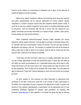 Internet as the medium for transmission of telephone call in place of the networks of
traditional telephone service providers.


       Before long, speech recognition software will reach the point where the need for
call center representatives will be reduced, particularly for routine inquires. Speech
recognition is a branch computer science that lets computers identify spoken words. If
you’d like to see how a speech recognition service works in providing information service
to consumers. You’ll be connected with Tell Me, a service that can respond to your
spoken commands and provide information on a variety of topic: weather, stock quotes,
movies guides, and even driving direction.


       When broadband telecommunications become widely available the buying
experience will be greatly enhanced. You’ll be able to purchase a full-length feature film,
for example, and have it downloaded in about 45 minutes. This will sure beat driving to
Blockbuster and waiting in the line. The inventory of available firms will not be limited to
what a video store is able to stocks on its shelves. You’ll be able to choose any film that
has ever been made and it will always be available.


       Travel sites will offer full-motion video tours of vacation destination that will let
you get a better appreciation of what that beachfront resort in Costa Rica will really be
like before you book accommodations at it. Automobile buying sites will be able to offer
virtual test drives to let you narrow down your choices before you take the time to visit
an auto dealership. Think of what will be possible with virtual reality. You will indeed be
able to experience “Costa Rica” without spending as much time and money as to actually
go there!


       As we’re alluded to, end consumer are often interested in customizing their
purchases. In the B2C e-commerce model this is the concept of mass customization is
the ability of an organization to give it customers the opportunity to tailor it product and
services to the customer specializations. Customization can be appropriate and is a key
competitive advantage regardless of customer value perception. For example, Dell
computer (www.dell.com) is well regarded in its market for being the best at allowing
 
