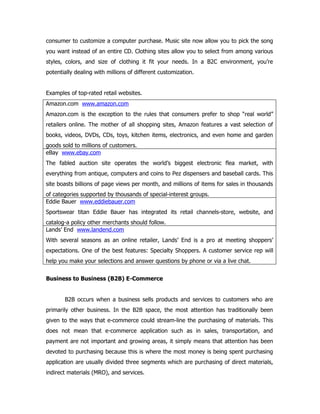 consumer to customize a computer purchase. Music site now allow you to pick the song
you want instead of an entire CD. Clothing sites allow you to select from among various
styles, colors, and size of clothing it fit your needs. In a B2C environment, you’re
potentially dealing with millions of different customization.


Examples of top-rated retail websites.
Amazon.com www.amazon.com
Amazon.com is the exception to the rules that consumers prefer to shop “real world”
retailers online. The mother of all shopping sites, Amazon features a vast selection of
books, videos, DVDs, CDs, toys, kitchen items, electronics, and even home and garden
goods sold to millions of customers.
eBay www.ebay.com
The fabled auction site operates the world’s biggest electronic flea market, with
everything from antique, computers and coins to Pez dispensers and baseball cards. This
site boasts billions of page views per month, and millions of items for sales in thousands
of categories supported by thousands of special-interest groups.
Eddie Bauer www.eddiebauer.com
Sportswear titan Eddie Bauer has integrated its retail channels-store, website, and
catalog-a policy other merchants should follow.
Lands’ End www.landend.com
With several seasons as an online retailer, Lands’ End is a pro at meeting shoppers’
expectations. One of the best features: Specialty Shoppers. A customer service rep will
help you make your selections and answer questions by phone or via a live chat.


Business to Business (B2B) E-Commerce


       B2B occurs when a business sells products and services to customers who are
primarily other business. In the B2B space, the most attention has traditionally been
given to the ways that e-commerce could stream-line the purchasing of materials. This
does not mean that e-commerce application such as in sales, transportation, and
payment are not important and growing areas, it simply means that attention has been
devoted to purchasing because this is where the most money is being spent purchasing
application are usually divided three segments which are purchasing of direct materials,
indirect materials (MRO), and services.
 