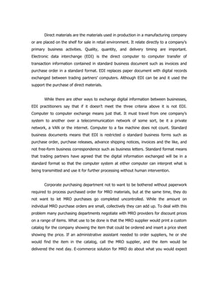 Direct materials are the materials used in production in a manufacturing company
or are placed on the shelf for sale in retail environment. It relate directly to a company’s
primary business activities. Quality, quantity, and delivery timing are important.
Electronic data interchange (EDI) is the direct computer to computer transfer of
transaction information contained in standard business document such as invoices and
purchase order in a standard format. EDI replaces paper document with digital records
exchanged between trading partners’ computers. Although EDI can be and it used the
support the purchase of direct materials.


       While there are other ways to exchange digital information between businesses,
EDI practitioners say that if it doesn’t meet the three criteria above it is not EDI.
Computer to computer exchange means just that. It must travel from one company’s
system to another over a telecommunication network of some sort, be it a private
network, a VAN or the internet. Computer to a fax machine does not count. Standard
business documents means that EDI is restricted o standard business forms such as
purchase order, purchase releases, advance shipping notices, invoices and the like, and
not free-form business correspondence such as business letters. Standard format means
that trading partners have agreed that the digital information exchanged will be in a
standard format so that the computer system at either computer can interpret what is
being transmitted and use it for further processing without human intervention.


       Corporate purchasing department not to want to be bothered without paperwork
required to process purchased order for MRO materials, but at the same time, they do
not want to let MRO purchases go completed uncontrolled. While the amount on
individual MRO purchase orders are small, collectively they can add up. To deal with this
problem many purchasing departments negotiate with MRO providers for discount prices
on a range of items. What use to be done is that the MRO supplier would print a custom
catalog for the company showing the item that could be ordered and insert a price sheet
showing the price. If an administrative assistant needed to order suppliers, he or she
would find the item in the catalog, call the MRO supplier, and the item would be
delivered the next day. E-commerce solution for MRO do about what you would expect
 