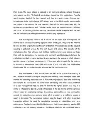 them to do. The paper catalog is replaced by an electronic catalog available through a
web browser on the PCs located on desktops throughout the corporation. Powerful
search engines located the item needed and they are orders using shopping cart
technologies similar to the typical B2C retailer, sent to the MRO supplier electronically,
and deliver to the desktop the next morning. Many of the same advantages with the
retailing are present here a well: Ordering can be faster and more convenient, offerings
and prices can be changed instantaneously, call centers can be integrated with the Web
site and broadband technologies can enhance the buying experience.


       B2B marketplaces seem to be a natural for the Web. B2B marketplaces are
internet-based services which bring together sellers and buyers. They have the potential
to bring together large numbers of buyers and sellers. Transaction cost can be reduced,
resulting in potential savings for the both buyers and sellers. The operator of the
marketplace often has software that facilities matching buyers and sellers and helps
them with the transaction. For example, one commonly used technique is to have the
marketplace conduct a reserve auction. Reserve auction is the process in which a buyers
post its interest in buying a certain quantity of item, and seller compete for the business
by summiting successively lowers bids until there is only one seller left. Marketplace
usually make the money by changing a transaction fee for their services.


       The 4 categories of B2B marketplaces are MRO Hubs facilities the sourcing of
MRO materials without focusing on one particular industry. Yield managers create spot
markets for operating resources such as manufacturing capacity, labor and advertising.
For example, if a radio station has some unsold advertising time slots it could post them
on a yield management Web site and sell them to the highest bidder. In a way, it is
similar to what airlines do with unsold airlines seats at the last minute. Online exchanges
make it easy for purchasing manager to purchase commodities or near-commodities
needed for production when demand peaks all of a sudden or a traditional source of
supply is disrupted. The marketplace makes it easy for buyers and sellers to conduct
transaction without the need for negotiating contracts or establishing loner term
relationships. Catalog hubs are like MRO hubs except that they are industry specific. B2B
marketplaces are still evolving. We expect that Digital Darwinism will be at work here as
 