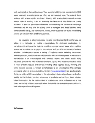 well, and not all of them will succeed. They seem to hold the most promise in the MRO
space inasmuch as relationships are often not as important here. The risks of doing
business with a new supplier are lower. Working with a new direct materials supplier
present risks of shutting down an assembly line because of late delivery or quality
problems. In addition, you have to remember that the legacy EDI systems of many large
companies are the way that the supply chain is managed, and these systems, while
complicated to set up, are working well. Finally, many suppliers will try to avoid letting
anyone get between them and their customers.


       As a supplier to other businesses, you also need to understand whether you are
selling in a horizontal or vertical e-marketplace. An electronic marketplace (e-
marketplace) is an interactive business providing a central market space where multiple
buyers and suppliers can engage in e-commerce and /or other e-commerce business
activities. E-marketplace feature a variety of implementations including value-added
network providers, horizontal e-marketplaces and vertical e-marketplaces. A horizontal e-
marketplaces is an e-marketplace that connects buyers and sellers across many
industries, primarily for MRO materials commerce. Again, MRO materials include a broad
of range of both products and services including office supplies, travel, shipping, and
some financial services. A vertical e-marketplace is an e-marketplace that connects
buyers and sellers in a given industries. Covisint (www.covisint.com) is a good example.
Covisint provides a B2B marketplace in the automotive industry where buyers and sellers
specific to that industry conduct commerce in products and services, share mission-
critical information for the development of products and parts, collaborate on a new
ideas, and deploy infrastructure applications that enable the seamless communication to
each other’s proprietary IT systems.




References
 