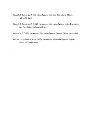 Haag, S. & Cummings, M. Information Systems Essentials. International Edition.
       McGraw-hill Irwin.


Haag, S. & Cummings, M. (2002). Management Information Systems for the Information
       Age. Third Edition. McGraw-hill Irwin.


Laudon, K. C. (2002). Management Information Systems. Seventh Edition. Prentice Hall.


O’Brien, J. A. & Marakas, G. M. (2006). Management Information Systems. Seventh
       Edition. McGraw-hill Irwin.


.
 