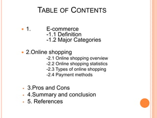 Table of Contents1.	E-commerce  		-1.1 Definition  		-1.2 Major Categories2.Online shopping 		-2.1 Online shopping overview		-2.2 Online shopping statistics 		-2.3 Types of online shopping		-2.4 Payment methods 3.Pros and Cons 	 