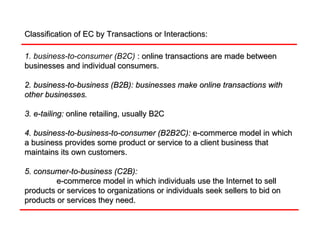 Classification of EC by Transactions or Interactions: 1. business-to-consumer (B2C)  : online transactions are made between businesses and individual consumers. 2. business-to-business (B2B): businesses make online transactions with other businesses.   3. e-tailing:   online retailing, usually B2C 4. business-to-business-to-consumer (B2B2C):   e-commerce model in which a business provides some product or service to a client business that maintains its own customers. 5. consumer-to-business (C2B):   e-commerce model in which individuals use the Internet to sell products or services to organizations or individuals seek sellers to bid on products or services they need. 