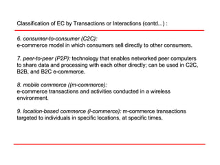 Classification of EC by Transactions or Interactions (contd...) : 6. consumer-to-consumer (C2C):   e-commerce model in which consumers sell directly to other consumers. 7. peer-to-peer (P2P):   technology that enables networked peer computers to share data and processing with each other directly; can be used in C2C, B2B, and B2C e-commerce. 8. mobile commerce ((m-commerce):   e-commerce transactions and activities conducted in a wireless environment. 9. location-based commerce (l-commerce):   m-commerce transactions targeted to individuals in specific locations, at specific times. 