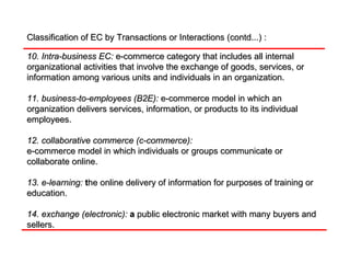 Classification of EC by Transactions or Interactions (contd...) : 10. Intra-business EC:   e-commerce category that includes all internal organizational activities that involve the exchange of goods, services, or information among various units and individuals in an organization. 11. business-to-employees (B2E):   e-commerce model in which an organization delivers services, information, or products to its individual employees. 12. collaborative commerce (c-commerce):   e-commerce model in which individuals or groups communicate or collaborate online. 13. e-learning:  t he online delivery of information for purposes of training or education. 14. exchange (electronic):  a  public electronic market with many buyers and sellers. 