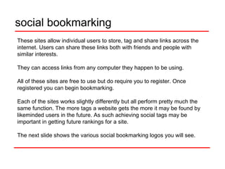 social bookmarking These sites allow individual users to store, tag and share links across the internet. Users can share these links both with friends and people with similar interests.  They can access links from any computer they happen to be using.  All of these sites are free to use but do require you to register. Once registered you can begin bookmarking.  Each of the sites works slightly differently but all perform pretty much the same function. The more tags a website gets the more it may be found by likeminded users in the future. As such achieving social tags may be important in getting future rankings for a site. The next slide shows the various social bookmarking logos you will see.  
