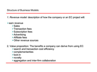 Structure of Business Models:  1. Revenue model:   description of how the company or an EC project will:  earn revenue Sales Transaction fees  Subscription fees Advertising  Affiliate fees Other revenue sources 2. Value proposition: The benefits a company can derive from using EC search and transaction cost efficiency complementarities lock-in novelty aggregation and inter-firm collaboration 