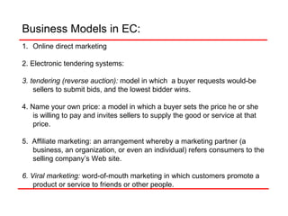 Business Models in EC:  Online direct marketing 2. Electronic tendering systems: 3. tendering (reverse auction):   model in which  a buyer requests would-be sellers to submit bids, and the lowest bidder wins. 4. Name your own price: a model in which a buyer sets the price he or she is willing to pay and invites sellers to supply the good or service at that price. 5.  Affiliate marketing: an arrangement whereby a marketing partner (a business, an organization, or even an individual) refers consumers to the selling company’s Web site. 6. Viral marketing:  word-of-mouth marketing in which customers promote a product or service to friends or other people. 