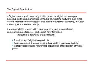 The Digital Revolution:  > Digital economy:   An economy that is based on digital technologies, including digital communication networks, computers, software, and other related information technologies; also called the  Internet economy,  the  new economy,  or the  Web economy. > A global platform over which people and organizations interact, communicate, collaborate, and search for information.  Includes the following characteristics: A vast array of digitizable products Consumers and firms conducting financial transactions digitally Microprocessors and networking capabilities embedded in physical goods 