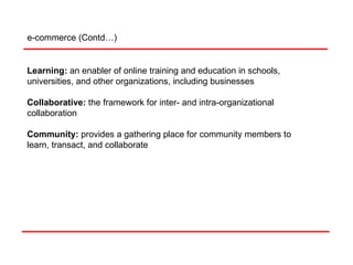 Learning:   an enabler of online training and education in schools, universities, and other organizations, including businesses Collaborative:   the framework for inter- and intra-organizational collaboration Community:  provides a gathering place for community members to learn, transact, and collaborate e-commerce (Contd…) 