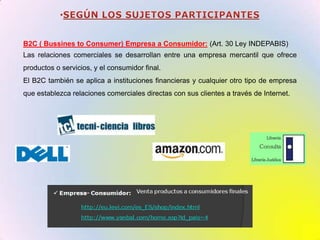 SEGÚN LOS SUJETOS PARTICIPANTESB2C ( BussinestoConsumer) Empresa a Consumidor: (Art. 30 Ley INDEPABIS)Las relaciones comerciales se desarrollan entre una empresa mercantil que ofrece productos o servicios, y el consumidor final.El B2C también se aplica a instituciones financieras y cualquier otro tipo de empresa que establezca relaciones comerciales directas con sus clientes a través de Internet.