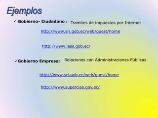 EjemplosGobierno- Ciudadano :Tramites de impuestos por Internethttp://www.sri.gob.ec/web/guest/homehttp://www.iess.gob.ec/Relaciones con Administraciones PúblicasGobierno Empresa:http://www.sri.gob.ec/web/guest/homehttp://www.supercias.gov.ec/