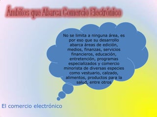 Ámbitos que Abarca Comercio ElectrónicoNo se limita a ninguna área, es por eso que su desarrollo abarca áreas de edición, medios, finanzas, servicios financieros, educación, entretención, programas especializados y comercio minorista de diversas especies como vestuario, calzado, alimentos, productos para la salud, entre otros El comercio electrónico