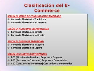 Clasificación del E-CommerceSEGÚN EL MEDIO DE COMUNICACIÓN EMPLEADOComercio Electrónico TradicionalComercio Electrónico en InternetSEGÚN LA ACTIVIDAD DESARROLLADAComercio Electrónico DirectoComercio Electrónico IndirectoSEGÚN EL GRADO DE SEGURIDADComercio Electrónico InseguroComercio Electrónico SeguroSEGÚN LOS SUJETOS PARTICIPANTESB2B ( Bussines to Bussines) Empresa a EmpresaB2C (Bussines to Consumer) Empresa a ConsumidorC2C (Consumer to Consumer) Consumidor a Consumidor
