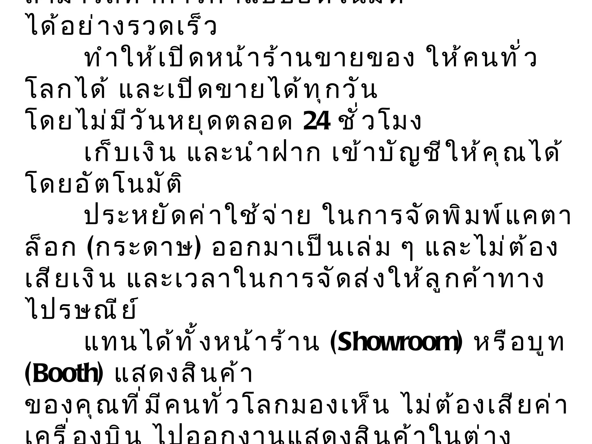 ข้อดีของ  e - Commerce   ทำงานแทนพนักงานขายได้ โดยสามารถทำการค้าแบบอัตโนมัติ  ได้อย่างรวดเร็ว  ทำให้เปิดหน้าร้านขายของ ให้คนทั่วโลกได้ และเปิดขายได้ทุกวัน โดยไม่มีวันหยุดตลอด  24   ชั่วโมง  เก็บเงิน และนำฝาก เข้าบัญชีให้คุณได้โดยอัตโนมัติ  ประหยัดค่าใช้จ่าย ในการจัดพิมพ์แคตาล็อก  ( กระดาษ )  ออกมาเป็นเล่ม ๆ และไม่ต้องเสียเงิน และเวลาในการจัดส่งให้ลูกค้าทางไปรษณีย์ แทนได้ทั้งหน้าร้าน  ( Showroom )  หรือบูท  ( Booth )  แสดงสินค้า ของคุณที่มีคนทั่วโลกมองเห็น ไม่ต้องเสียค่าเครื่องบิน ไปออกงานแสดงสินค้าในต่างประเทศ    แทน และเพิ่มประสิทธิภาพ การบริหารธุรกิจ ภายในของเราได้อีกมากมาย   